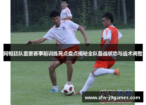 阿根廷队重要赛事前训练亮点盘点揭秘全队备战状态与战术调整