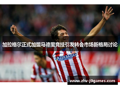加拉格尔正式加盟马德里竞技引发转会市场新格局讨论