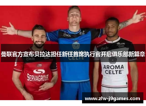 曼联官方宣布贝拉达担任新任首席执行官开启俱乐部新篇章